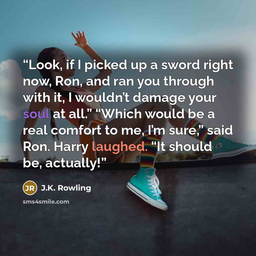 “Look, if I picked up a sword right now, Ron, and ran you through with it, I wouldn’t damage your soul at all.” “Which would be a real comfort to me, I’m sure,” said Ron. Harry laughed. “It should be, actually!” quote by J.K. Rowling