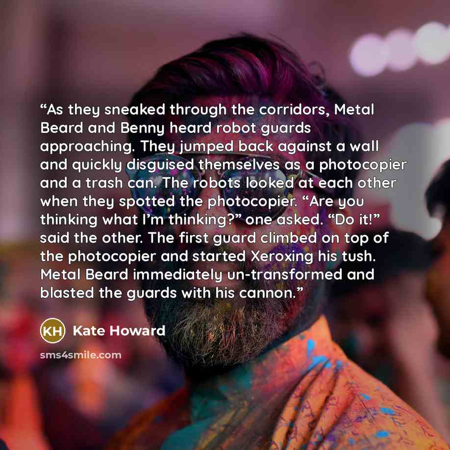 “As they sneaked through the corridors, Metal Beard and Benny heard robot guards approaching. They jumped back against a wall and quickly disguised themselves as a photocopier and a trash can. The robots looked at each other when they spotted the photocopier. “Are you thinking what I’m thinking?”…” quote by Kate Howard