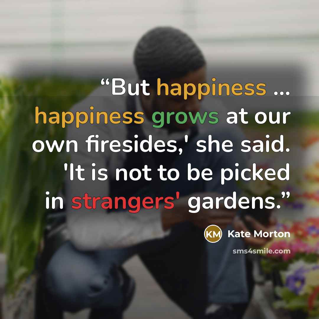 “But happiness ... happiness grows at our own firesides,' she said. 'It is not to be picked in strangers' gardens.” quote by Kate Morton