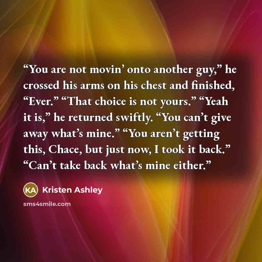 “You are not movin’ onto another guy,” he crossed his arms on his chest and finished, “Ever.” “That choice is not yours.” “Yeah it is,” he returned swiftly. “You can’t give away what’s mine.” “You aren’t getting this, Chace, but just now, I took it back.” “Can’t take back what’s mine either.” quote by Kristen Ashley