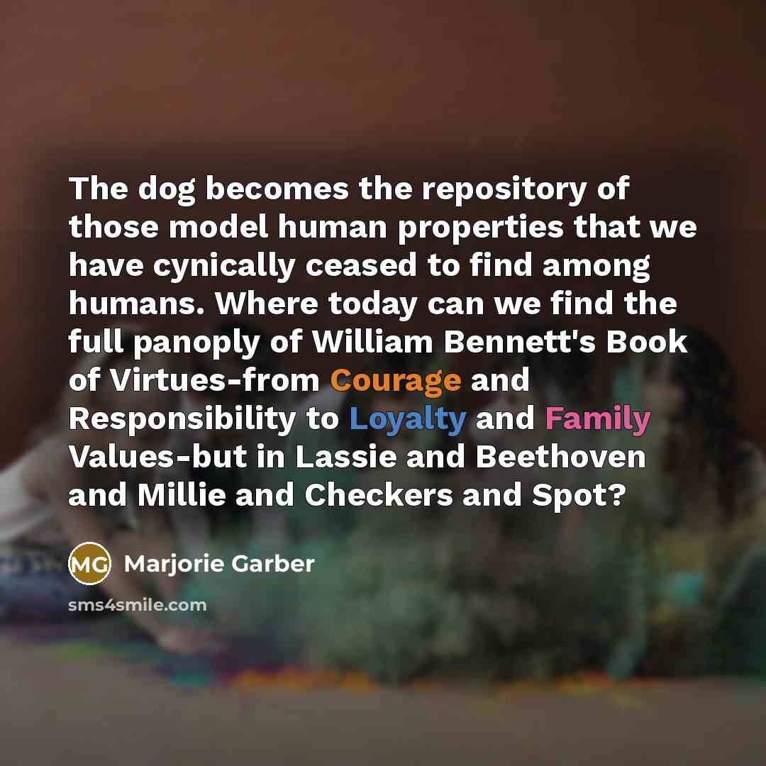 “The dog becomes the repository of those model human properties that we have cynically ceased to find among humans. Where today can we find the full panoply of William Bennett's Book of Virtues-from Courage and Responsibility to Loyalty and Family Values-but in Lassie and Beethoven and Millie and…” quote by Marjorie Garber