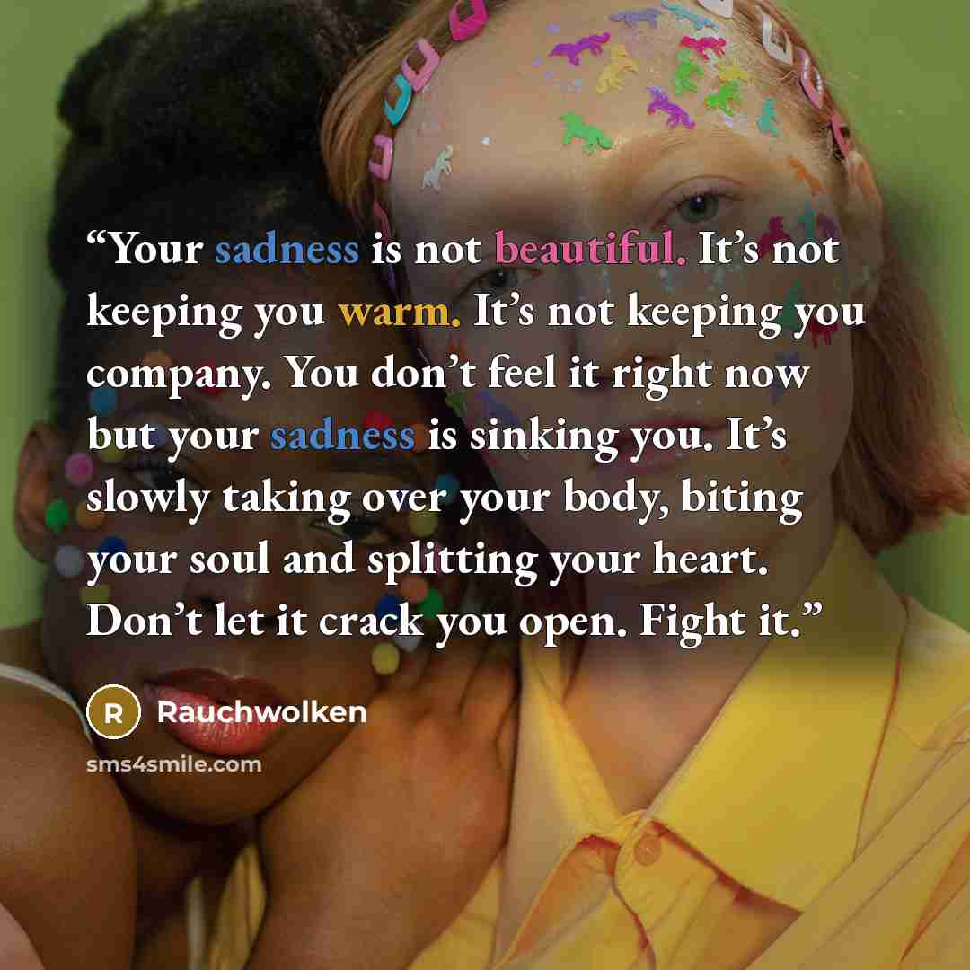 “Your sadness is not beautiful. It’s not keeping you warm. It’s not keeping you company. You don’t feel it right now but your sadness is sinking you. It’s slowly taking over your body, biting your soul and splitting your heart. Don’t let it crack you open. Fight it.” quote by Rauchwolken