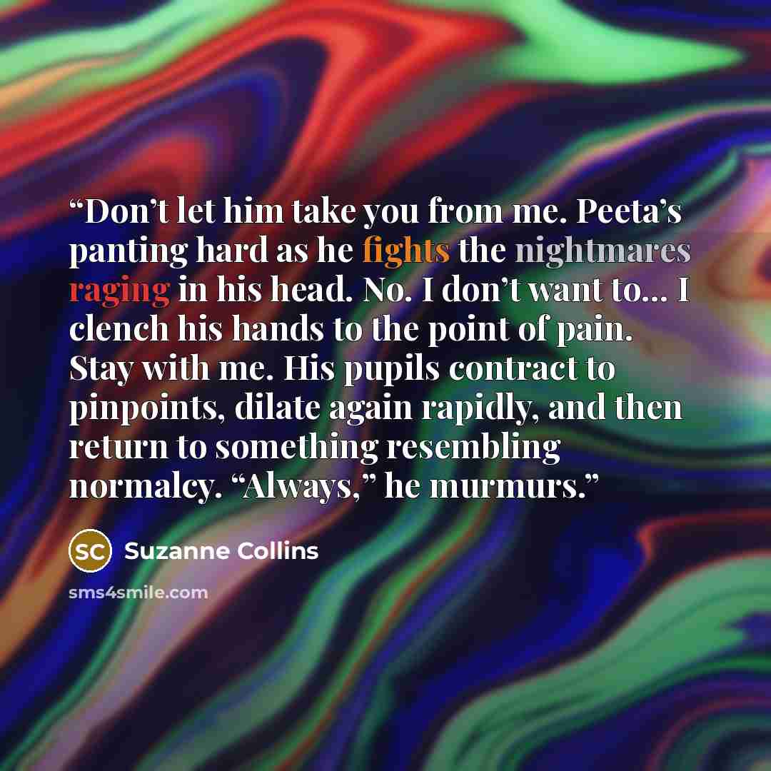 “Don’t let him take you from me. Peeta’s panting hard as he fights the nightmares raging in his head. No. I don’t want to… I clench his hands to the point of pain. Stay with me. His pupils contract to pinpoints, dilate again rapidly, and then return to something resembling normalcy. “Always,” he…” quote by Suzanne Collins