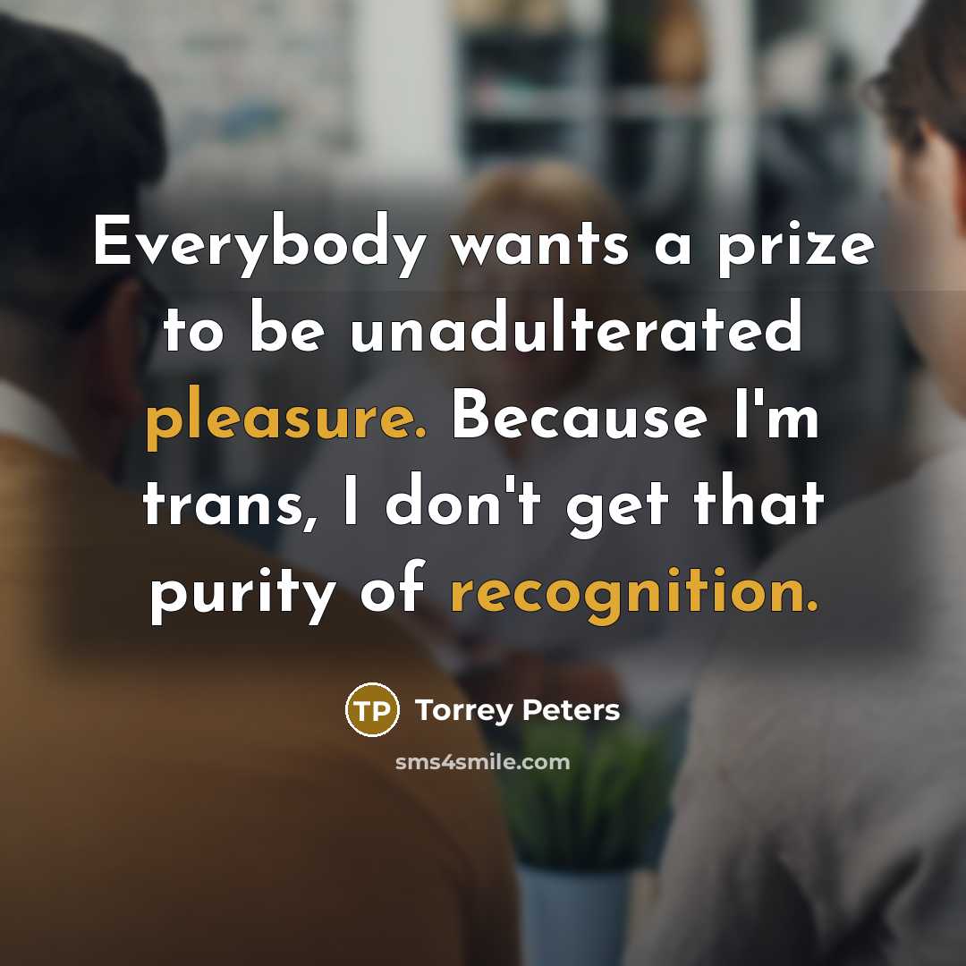 “Everybody wants a prize to be unadulterated pleasure. Because I'm trans, I don't get that purity of recognition.” quote by Torrey Peters