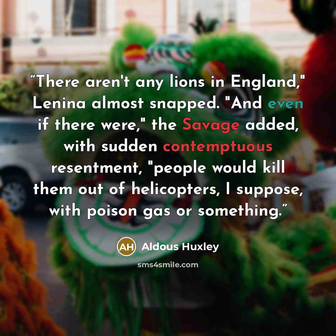 “There aren't any lions in England," Lenina almost snapped. "And even if there were," the Savage added, with sudden contemptuous resentment, "people would kill them out of helicopters, I suppose, with poison gas or something.” quote by Aldous Huxley