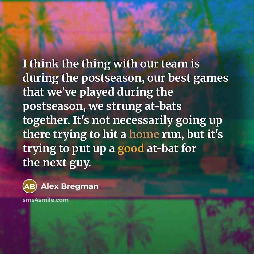 “I think the thing with our team is during the postseason, our best games that we've played during the postseason, we strung at-bats together. It's not necessarily going up there trying to hit a home run, but it's trying to put up a good at-bat for the next guy.” quote by Alex Bregman