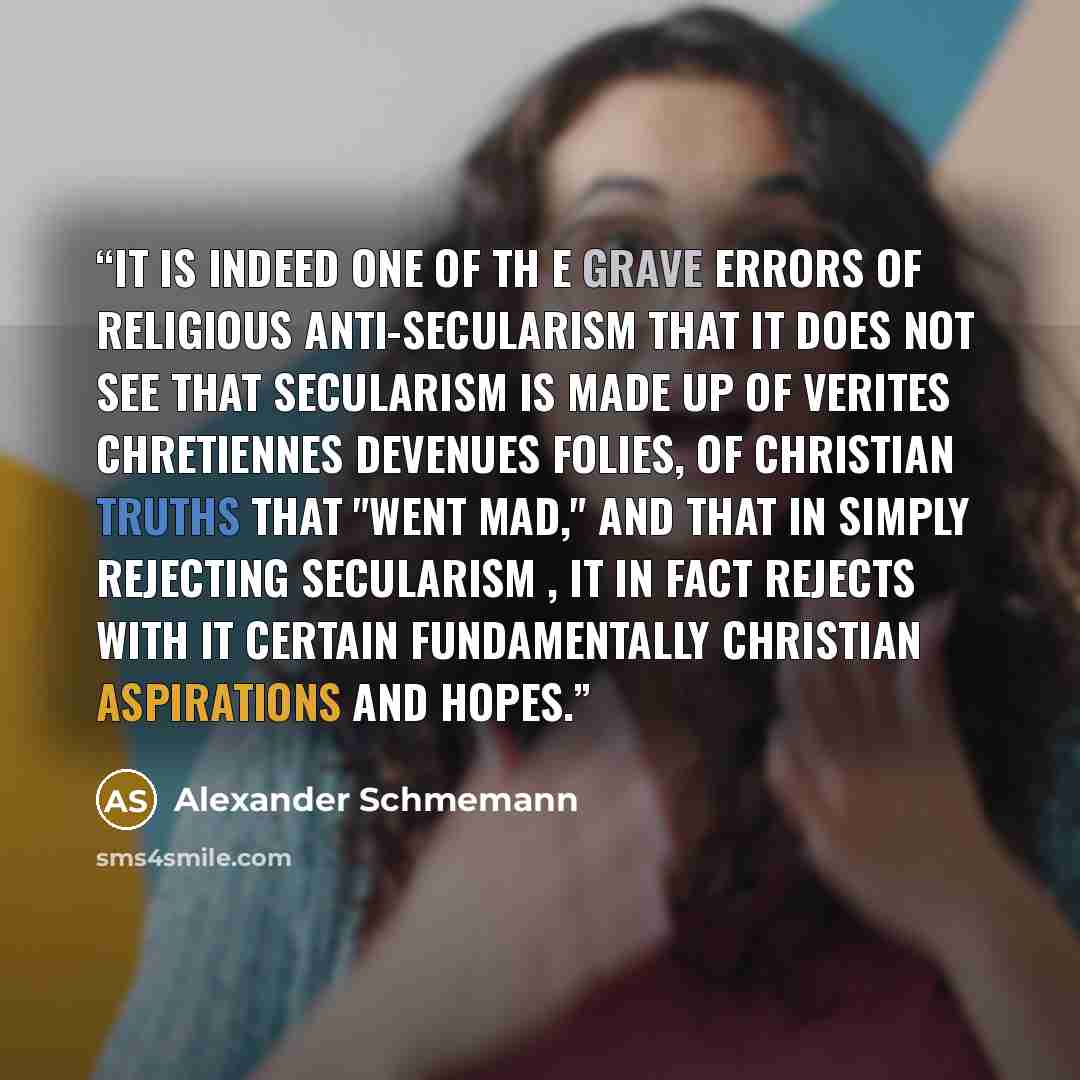 “It is indeed one of th e grave errors of religious anti-secularism that it does not see that secularism is made up of verites chretiennes devenues folies, of Christian truths that "went mad," and that in simply rejecting secularism , it in fact rejects with it certain fundamentally Christian…” quote by Alexander Schmemann