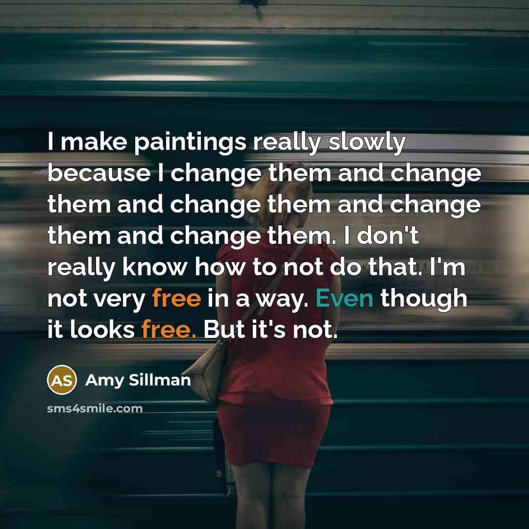 “I make paintings really slowly because I change them and change them and change them and change them and change them. I don't really know how to not do that. I'm not very free in a way. Even though it looks free. But it's not.” quote by Amy Sillman