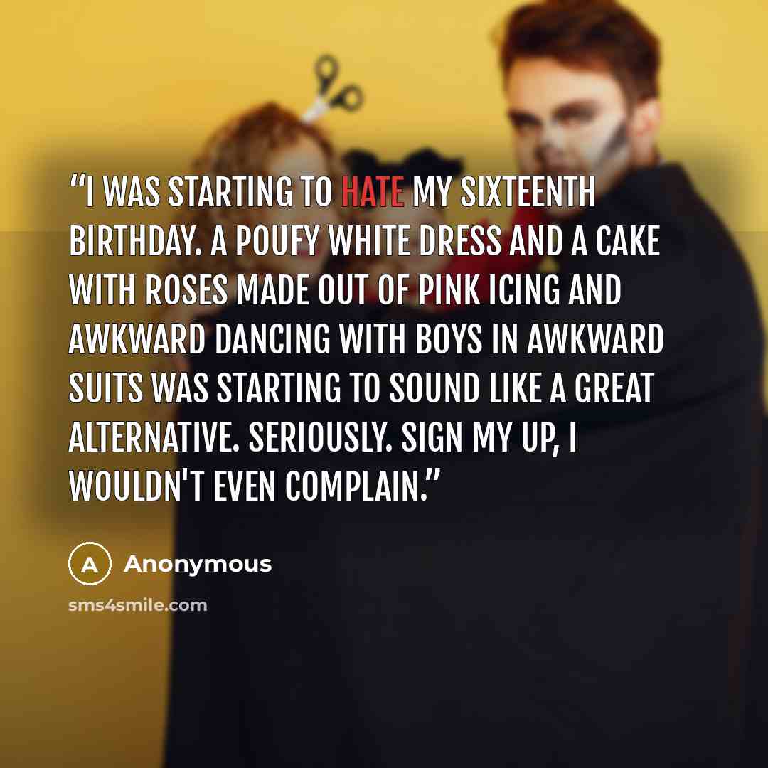 “I was starting to hate my sixteenth birthday. A poufy white dress and a cake with roses made out of pink icing and awkward dancing with boys in awkward suits was starting to sound like a great alternative. Seriously. Sign my up, I wouldn't even complain.” quote by Anonymous