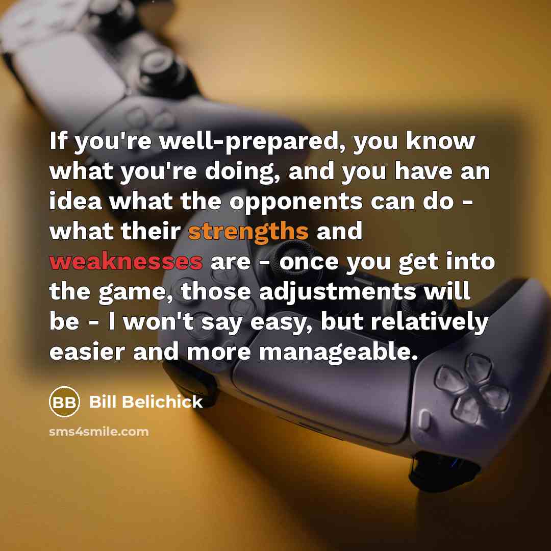 “If you're well-prepared, you know what you're doing, and you have an idea what the opponents can do - what their strengths and weaknesses are - once you get into the game, those adjustments will be - I won't say easy, but relatively easier and more manageable.” quote by Bill Belichick