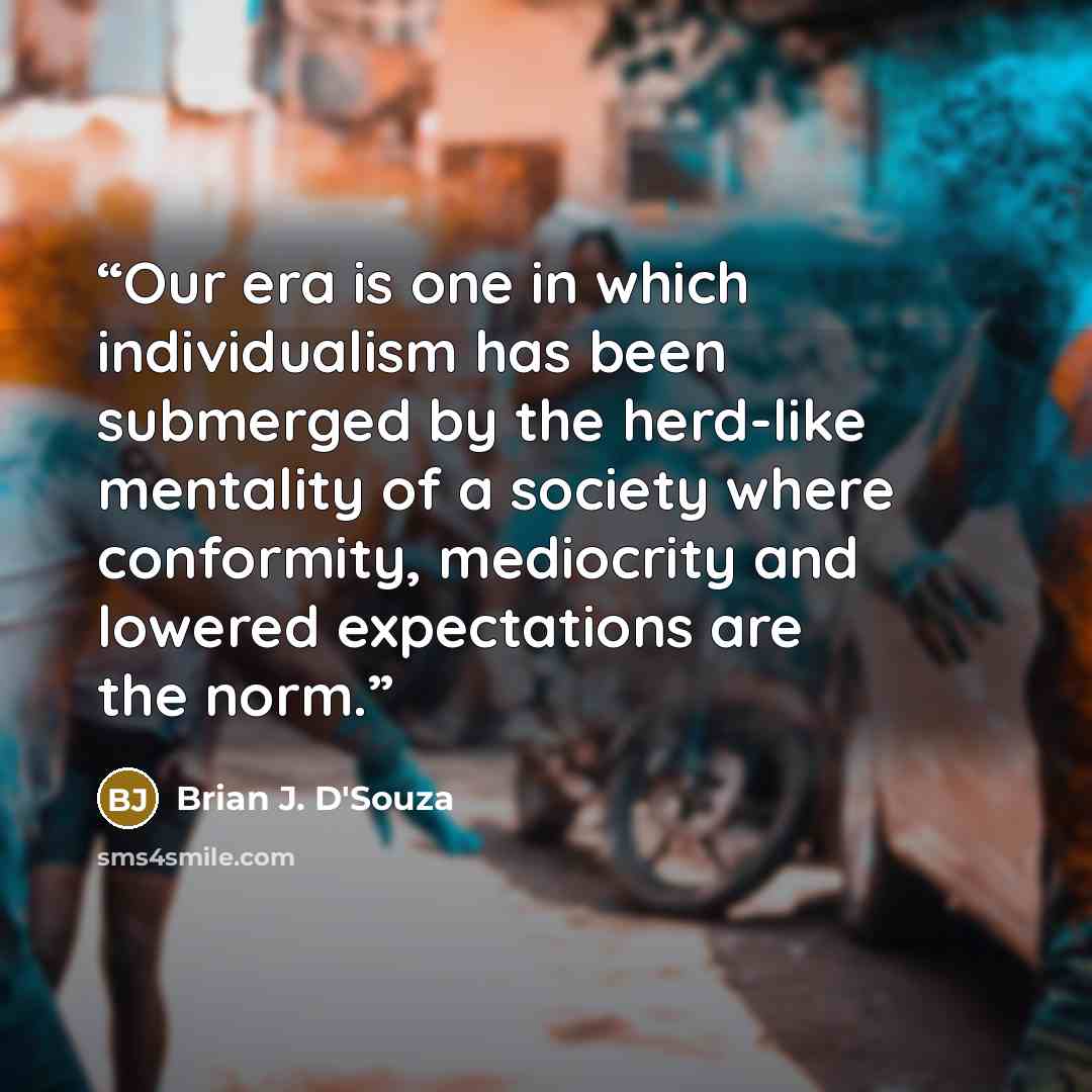 “Our era is one in which individualism has been submerged by the herd-like mentality of a society where conformity, mediocrity and lowered expectations are the norm.” quote by Brian J. D'Souza
