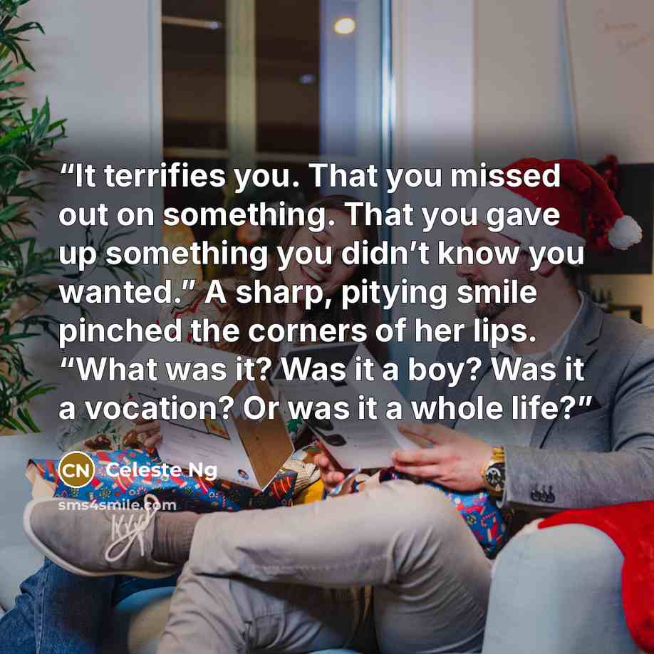 “It terrifies you. That you missed out on something. That you gave up something you didn’t know you wanted.” A sharp, pitying smile pinched the corners of her lips. “What was it? Was it a boy? Was it a vocation? Or was it a whole life?” quote by Celeste Ng