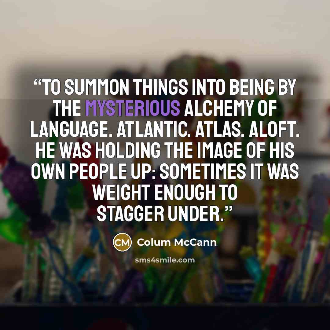 “To summon things into being by the mysterious alchemy of language. Atlantic. Atlas. Aloft. He was holding the image of his own people up: sometimes it was weight enough to stagger under.” quote by Colum McCann