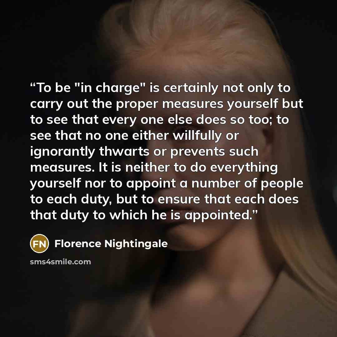“To be "in charge" is certainly not only to carry out the proper measures yourself but to see that every one else does so too; to see that no one either willfully or ignorantly thwarts or prevents such measures. It is neither to do everything yourself nor to appoint a number of people to each duty…” quote by Florence Nightingale
