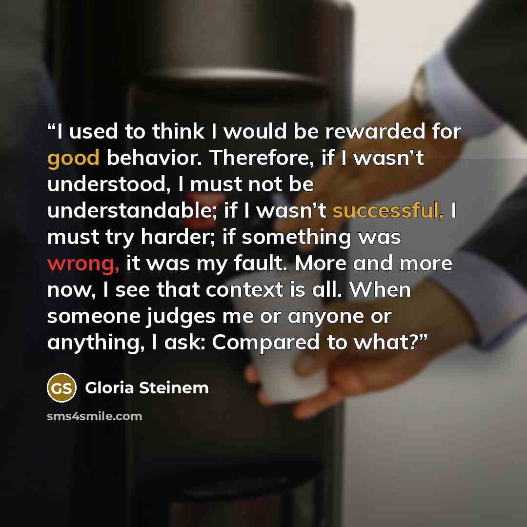 “I used to think I would be rewarded for good behavior. Therefore, if I wasn’t understood, I must not be understandable; if I wasn’t successful, I must try harder; if something was wrong, it was my fault. More and more now, I see that context is all. When someone judges me or anyone or anything, I…” quote by Gloria Steinem