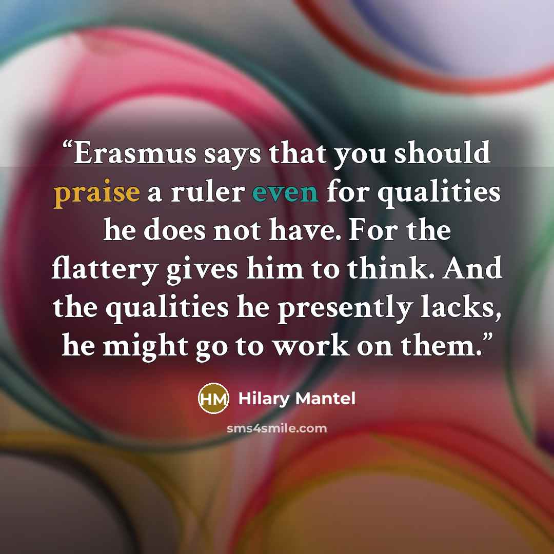 “Erasmus says that you should praise a ruler even for qualities he does not have. For the flattery gives him to think. And the qualities he presently lacks, he might go to work on them.” quote by Hilary Mantel