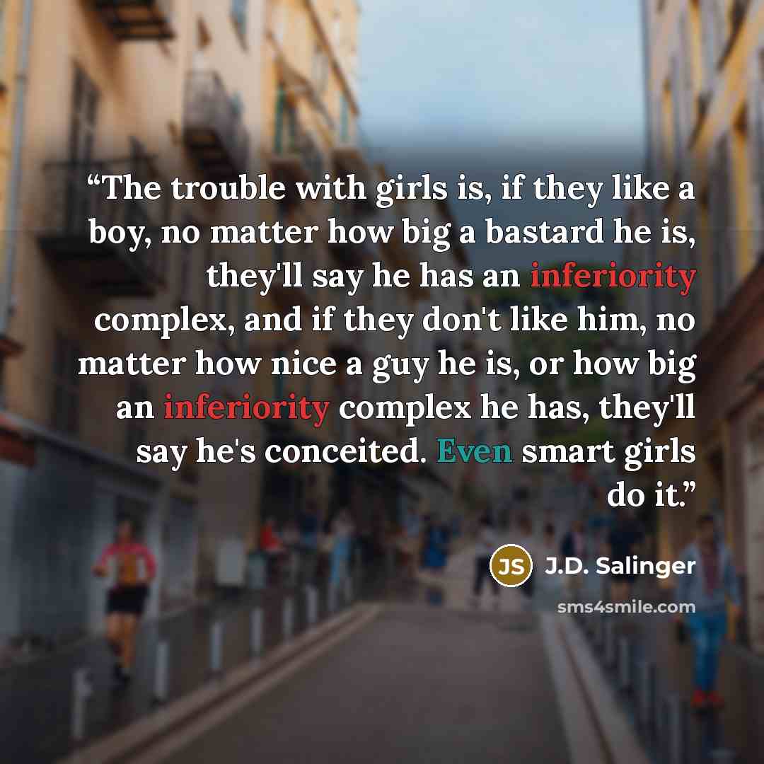 “The trouble with girls is, if they like a boy, no matter how big a bastard he is, they'll say he has an inferiority complex, and if they don't like him, no matter how nice a guy he is, or how big an inferiority complex he has, they'll say he's conceited. Even smart girls do it.” quote by J.D. Salinger