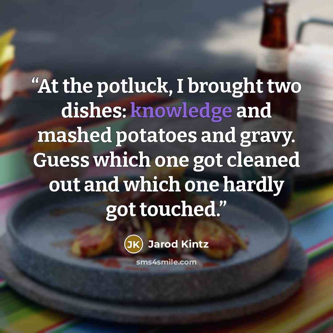 “At the potluck, I brought two dishes: knowledge and mashed potatoes and gravy. Guess which one got cleaned out and which one hardly got touched.” quote by Jarod Kintz