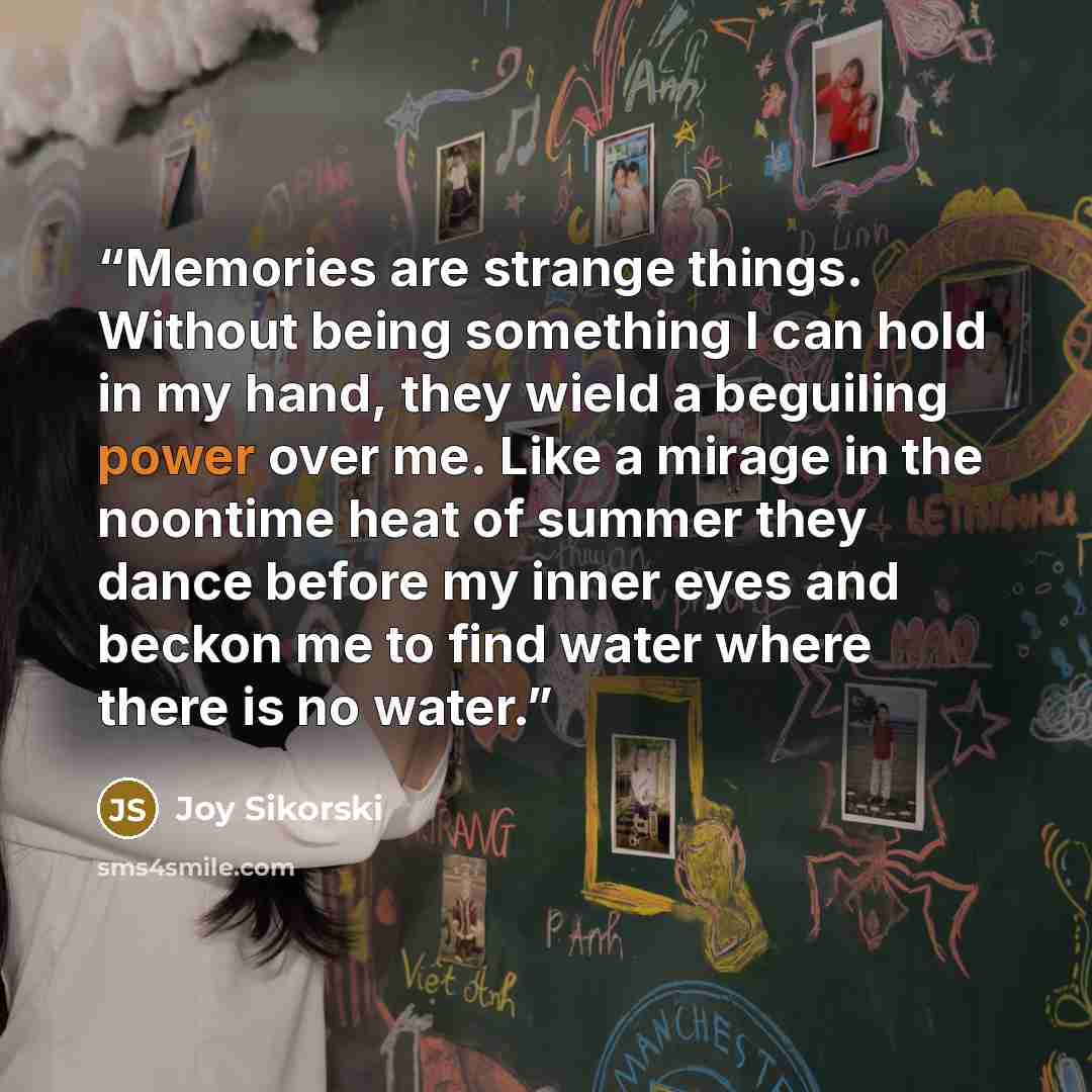 “Memories are strange things. Without being something I can hold in my hand, they wield a beguiling power over me. Like a mirage in the noontime heat of summer they dance before my inner eyes and beckon me to find water where there is no water.” quote by Joy Sikorski