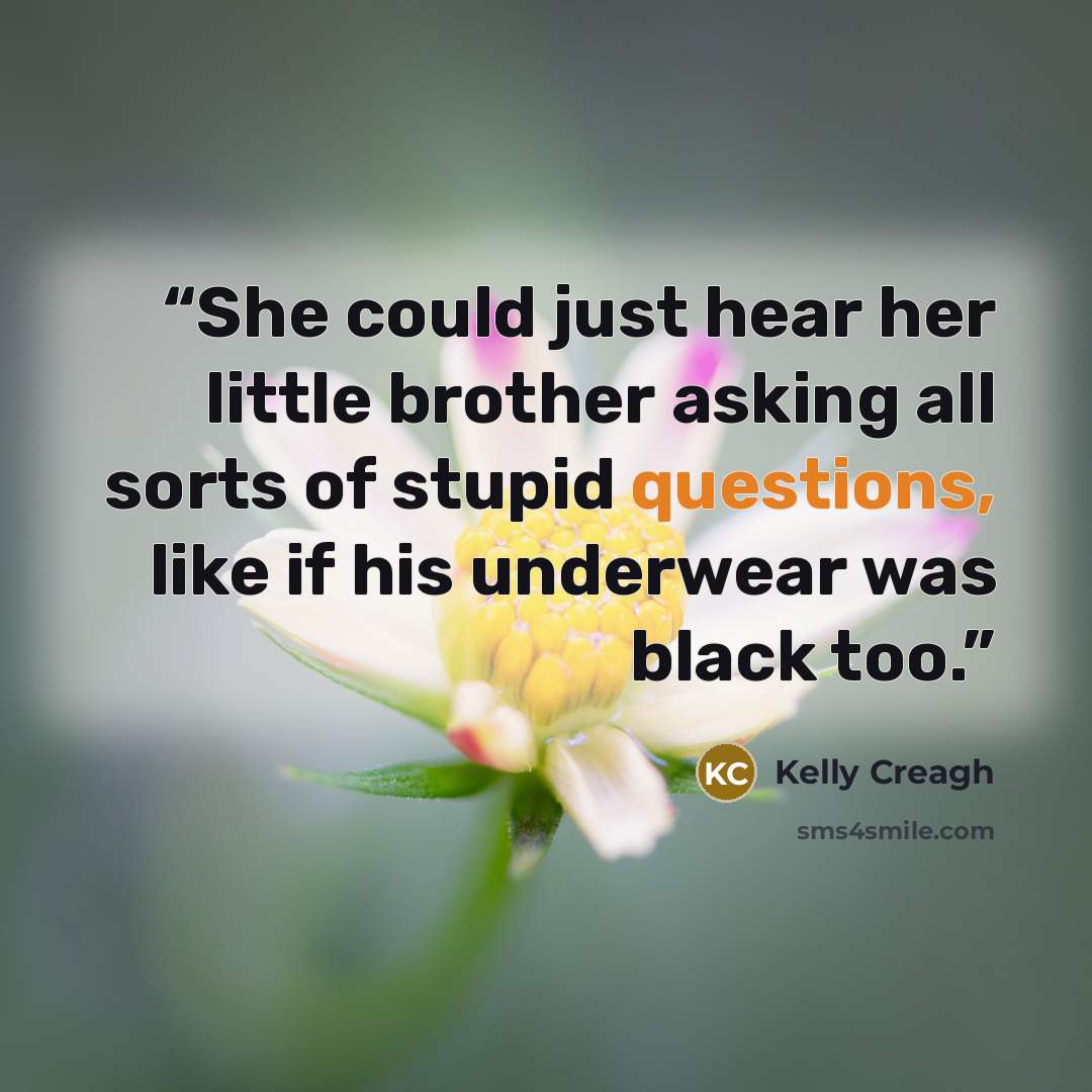 “She could just hear her little brother asking all sorts of stupid questions, like if his underwear was black too.” quote by Kelly Creagh