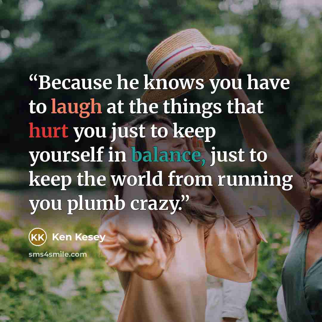 “Because he knows you have to laugh at the things that hurt you just to keep yourself in balance, just to keep the world from running you plumb crazy.” quote by Ken Kesey