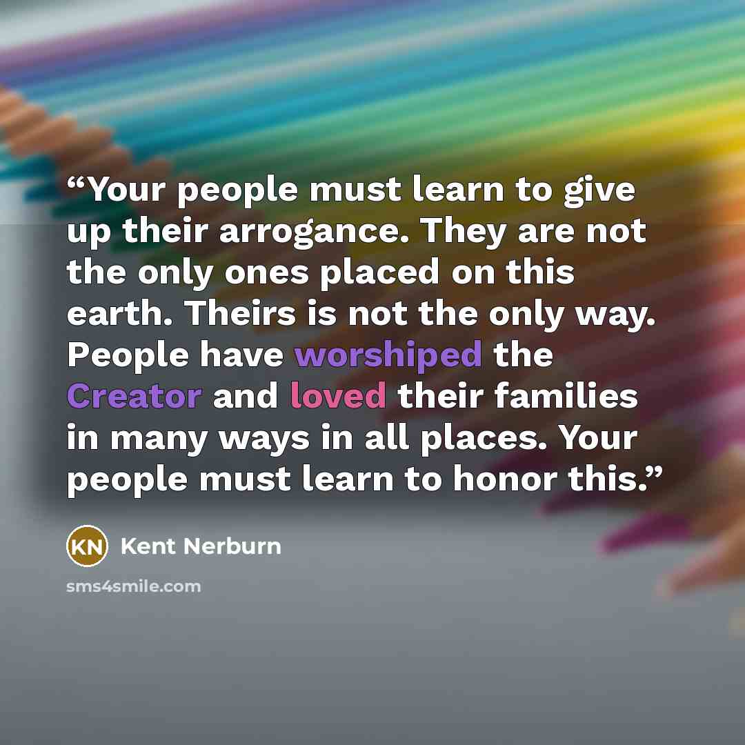 “Your people must learn to give up their arrogance. They are not the only ones placed on this earth. Theirs is not the only way. People have worshiped the Creator and loved their families in many ways in all places. Your people must learn to honor this.” quote by Kent Nerburn