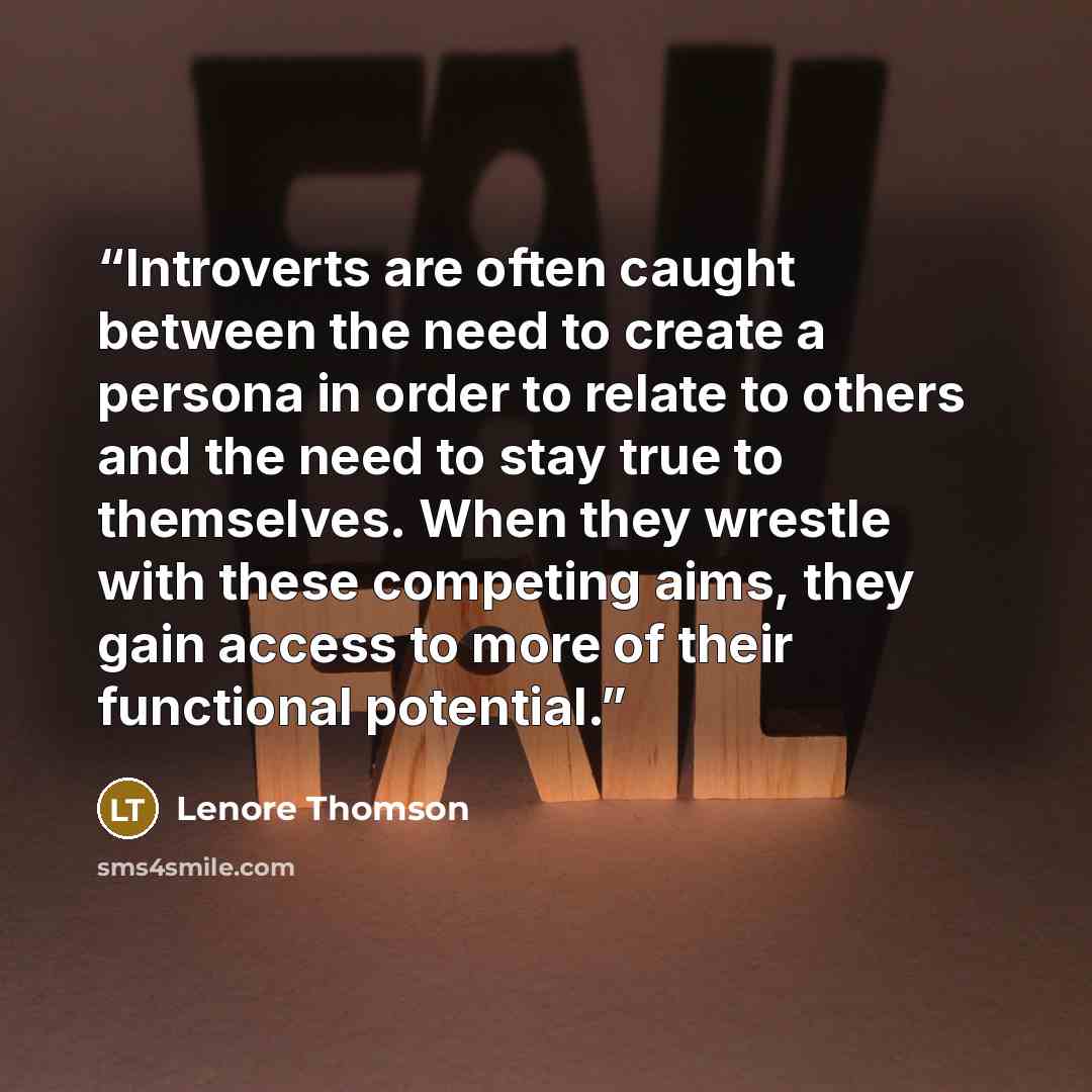 “Introverts are often caught between the need to create a persona in order to relate to others and the need to stay true to themselves. When they wrestle with these competing aims, they gain access to more of their functional potential.” quote by Lenore Thomson