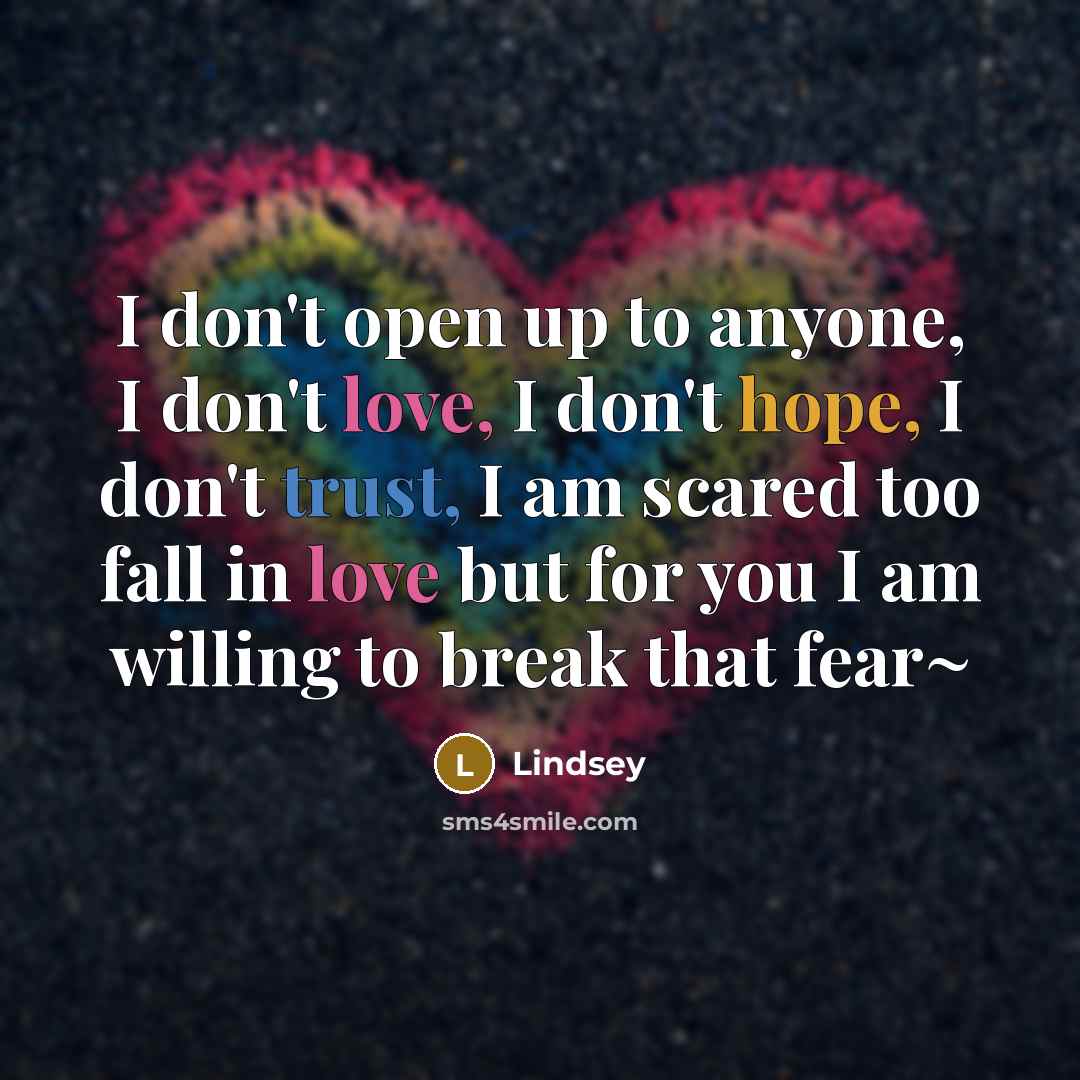 “I don't open up to anyone, I don't love, I don't hope, I don't trust, I am scared too fall in love but for you I am willing to break that fear~” quote by Lindsey
