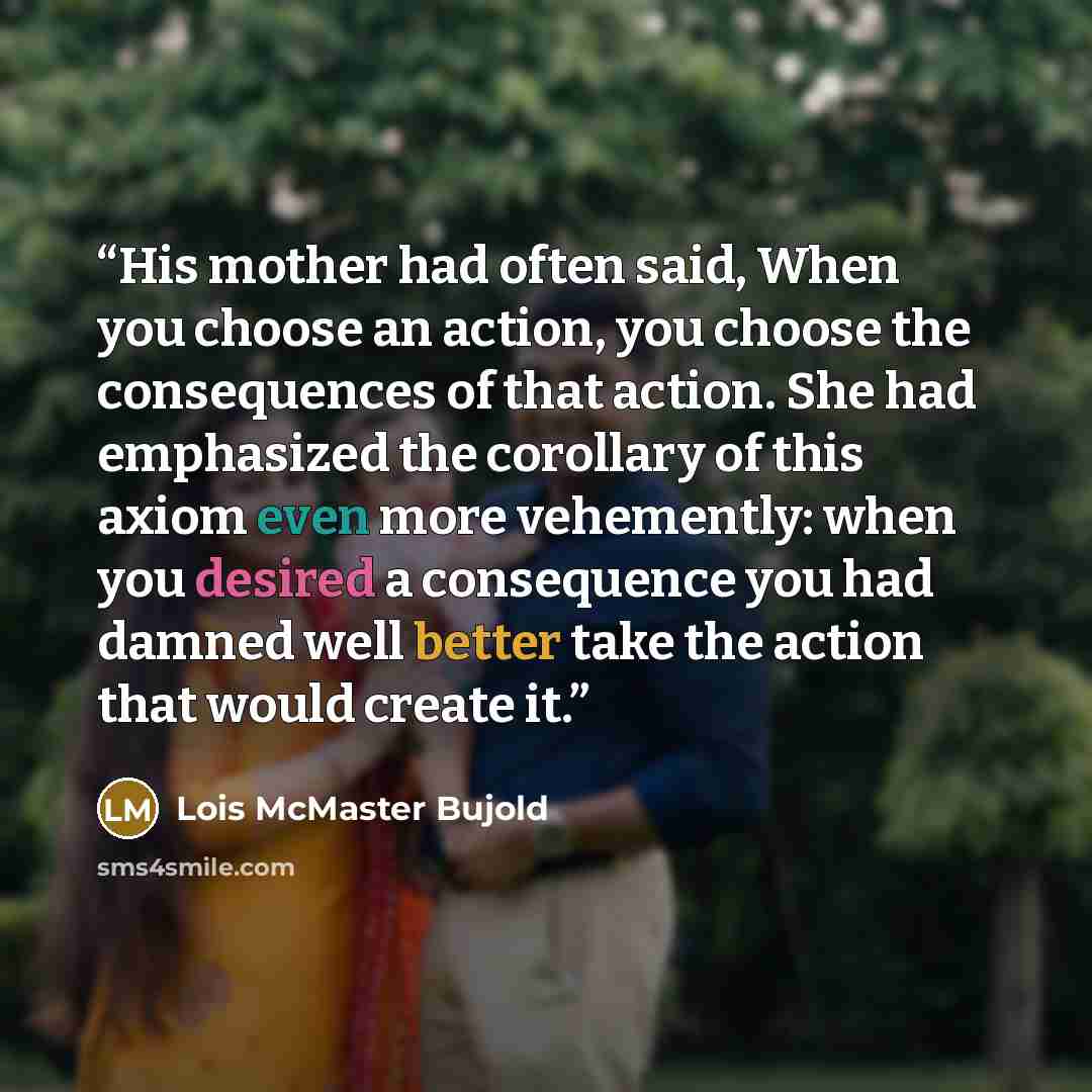 “His mother had often said, When you choose an action, you choose the consequences of that action. She had emphasized the corollary of this axiom even more vehemently: when you desired a consequence you had damned well better take the action that would create it.” quote by Lois McMaster Bujold