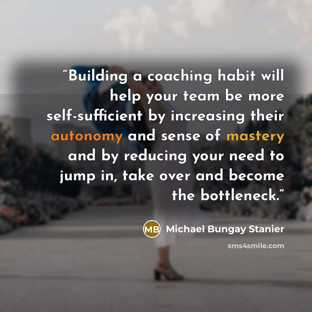 “Building a coaching habit will help your team be more self-sufficient by increasing their autonomy and sense of mastery and by reducing your need to jump in, take over and become the bottleneck.” quote by Michael Bungay Stanier