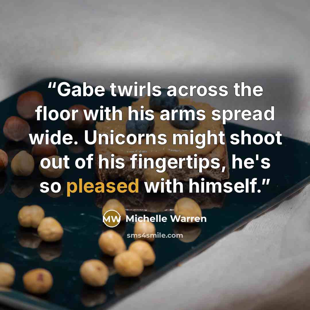 “Gabe twirls across the floor with his arms spread wide. Unicorns might shoot out of his fingertips, he's so pleased with himself.” quote by Michelle Warren