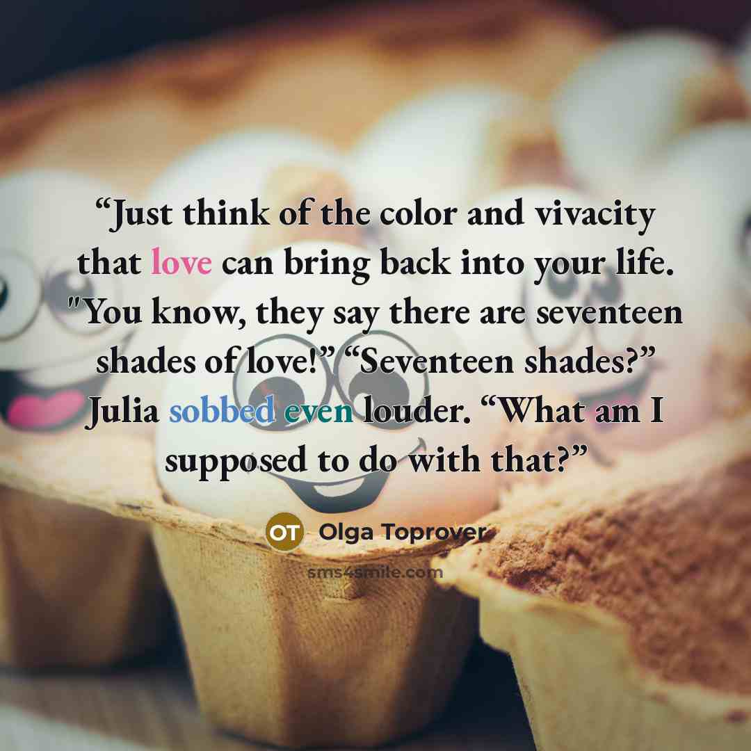 “Just think of the color and vivacity that love can bring back into your life. "You know, they say there are seventeen shades of love!” “Seventeen shades?” Julia sobbed even louder. “What am I supposed to do with that?” quote by Olga Toprover