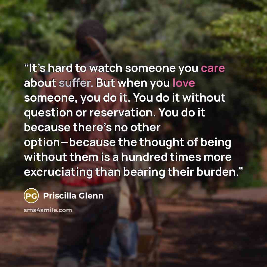 “It’s hard to watch someone you care about suffer. But when you love someone, you do it. You do it without question or reservation. You do it because there’s no other option—because the thought of being without them is a hundred times more excruciating than bearing their burden.” quote by Priscilla Glenn