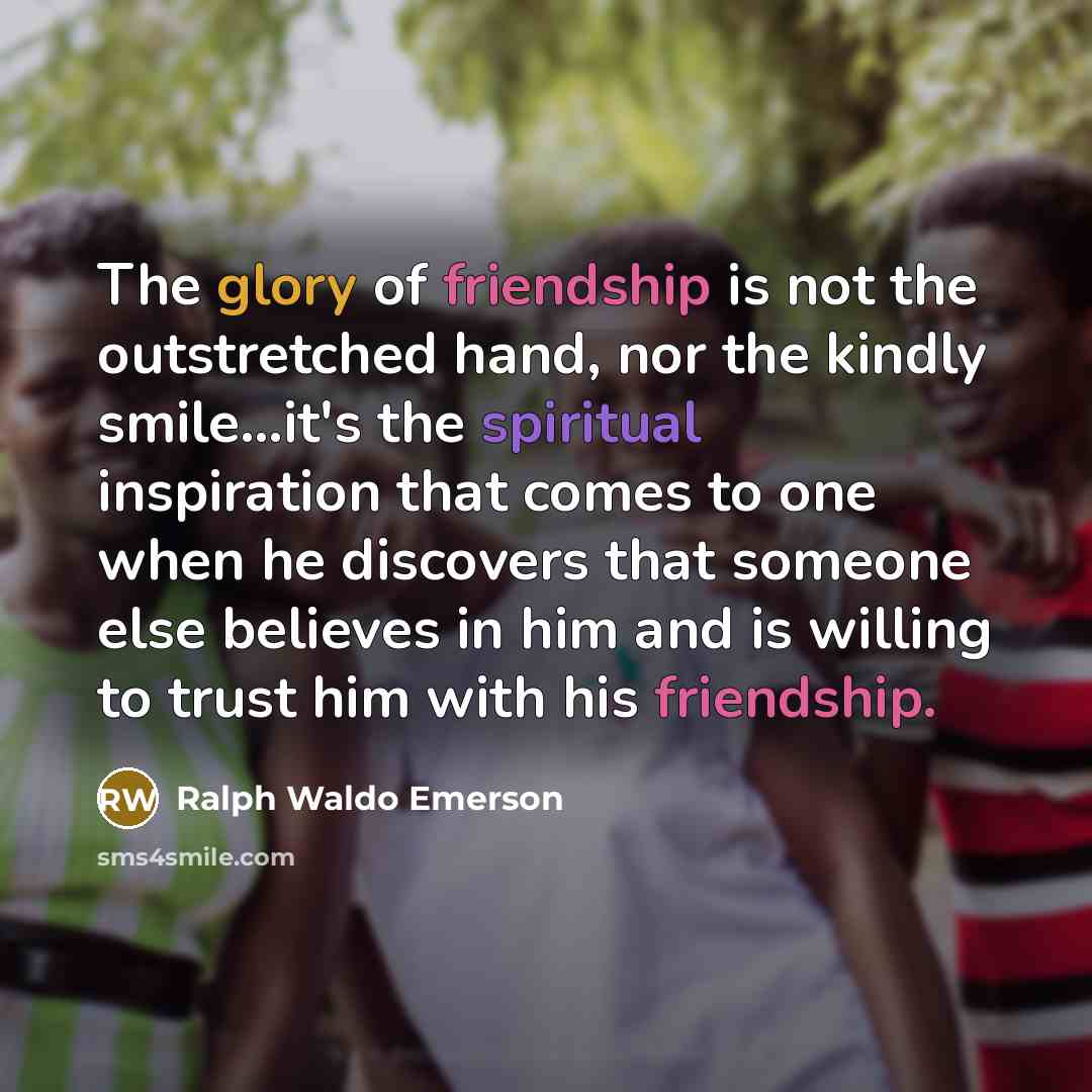 “The glory of friendship is not the outstretched hand, nor the kindly smile...it's the spiritual inspiration that comes to one when he discovers that someone else believes in him and is willing to trust him with his friendship.” quote by Ralph Waldo Emerson