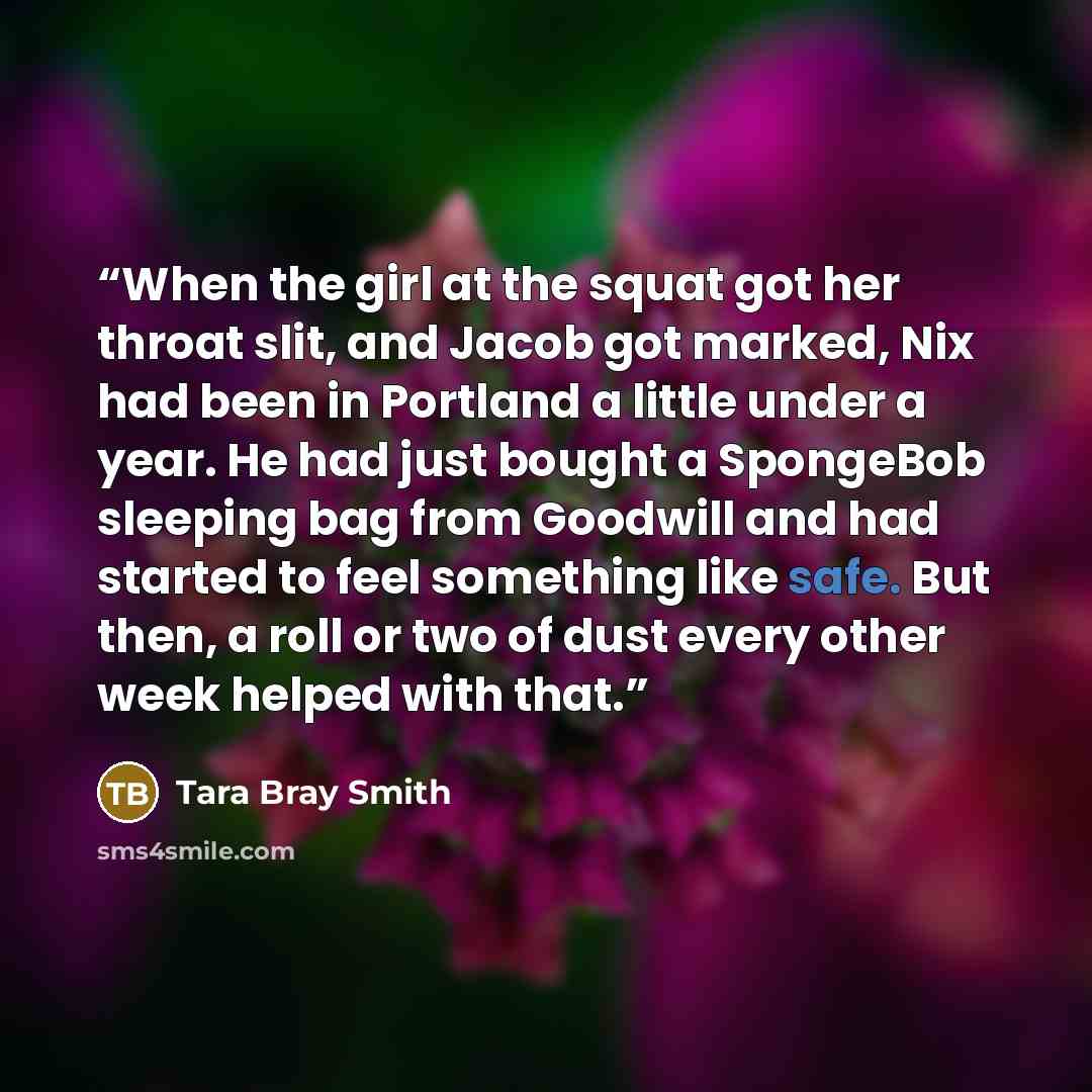 “When the girl at the squat got her throat slit, and Jacob got marked, Nix had been in Portland a little under a year. He had just bought a SpongeBob sleeping bag from Goodwill and had started to feel something like safe. But then, a roll or two of dust every other week helped with that.” quote by Tara Bray Smith