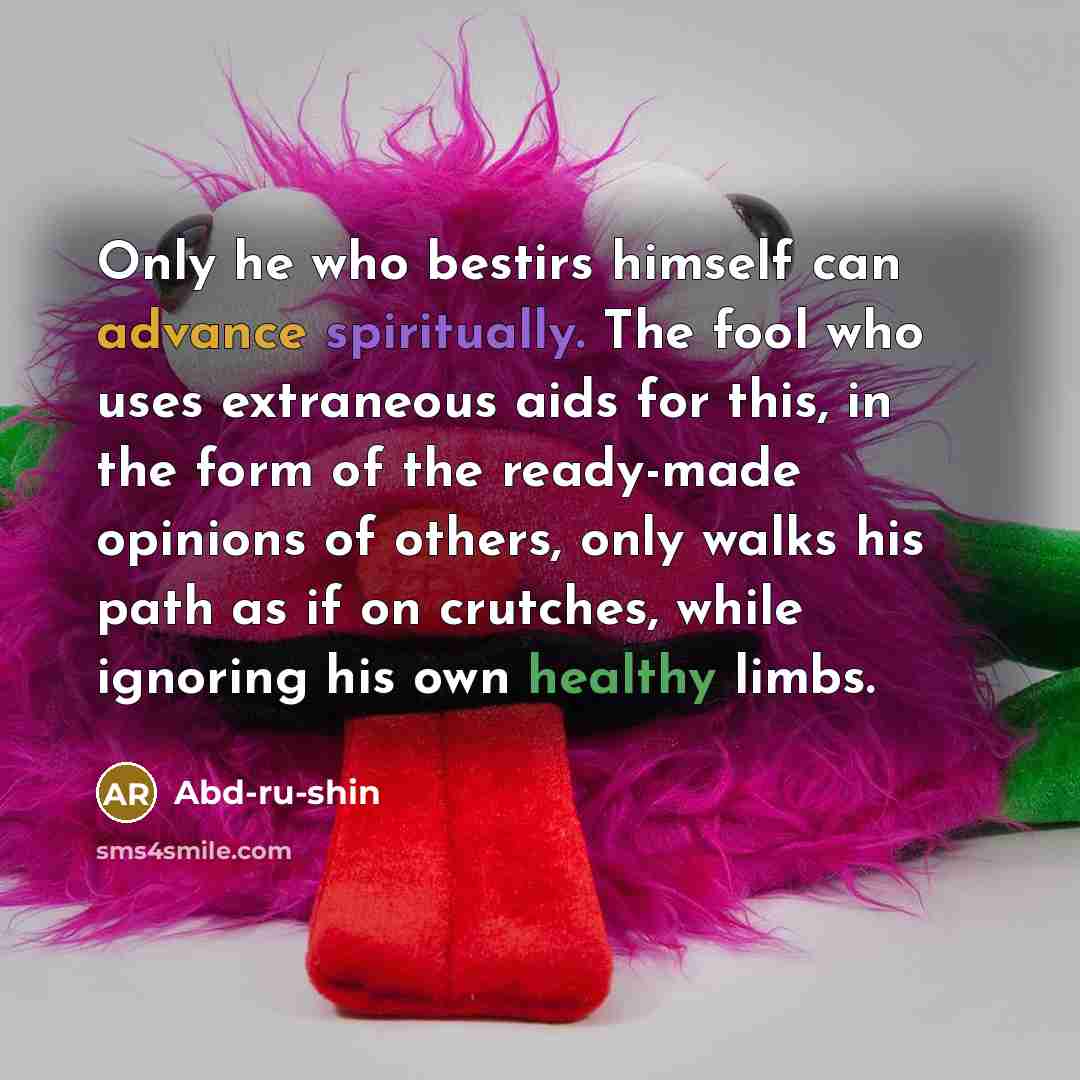 “Only he who bestirs himself can advance spiritually. The fool who uses extraneous aids for this, in the form of the ready-made opinions of others, only walks his path as if on crutches, while ignoring his own healthy limbs.” quote by Abd-ru-shin
