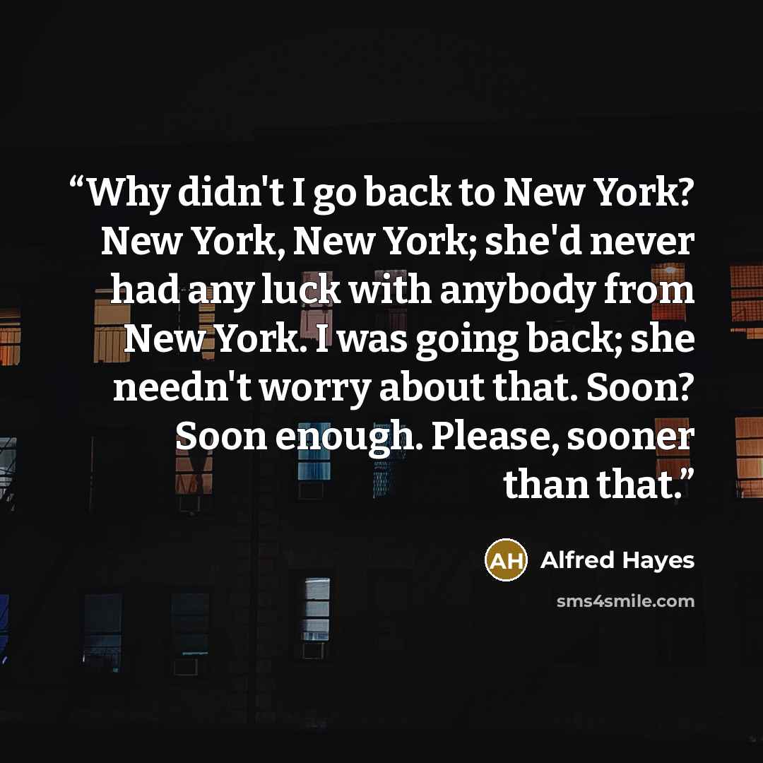 “Why didn't I go back to New York? New York, New York; she'd never had any luck with anybody from New York. I was going back; she needn't worry about that. Soon? Soon enough. Please, sooner than that.” quote by Alfred Hayes
