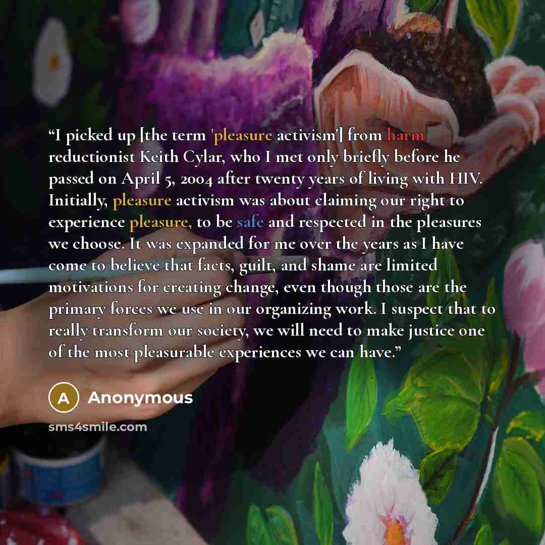 “I picked up [the term 'pleasure activism'] from harm reductionist Keith Cylar, who I met only briefly before he passed on April 5, 2004 after twenty years of living with HIV. Initially, pleasure activism was about claiming our right to experience pleasure, to be safe and respected in the pleasures…” quote by Anonymous