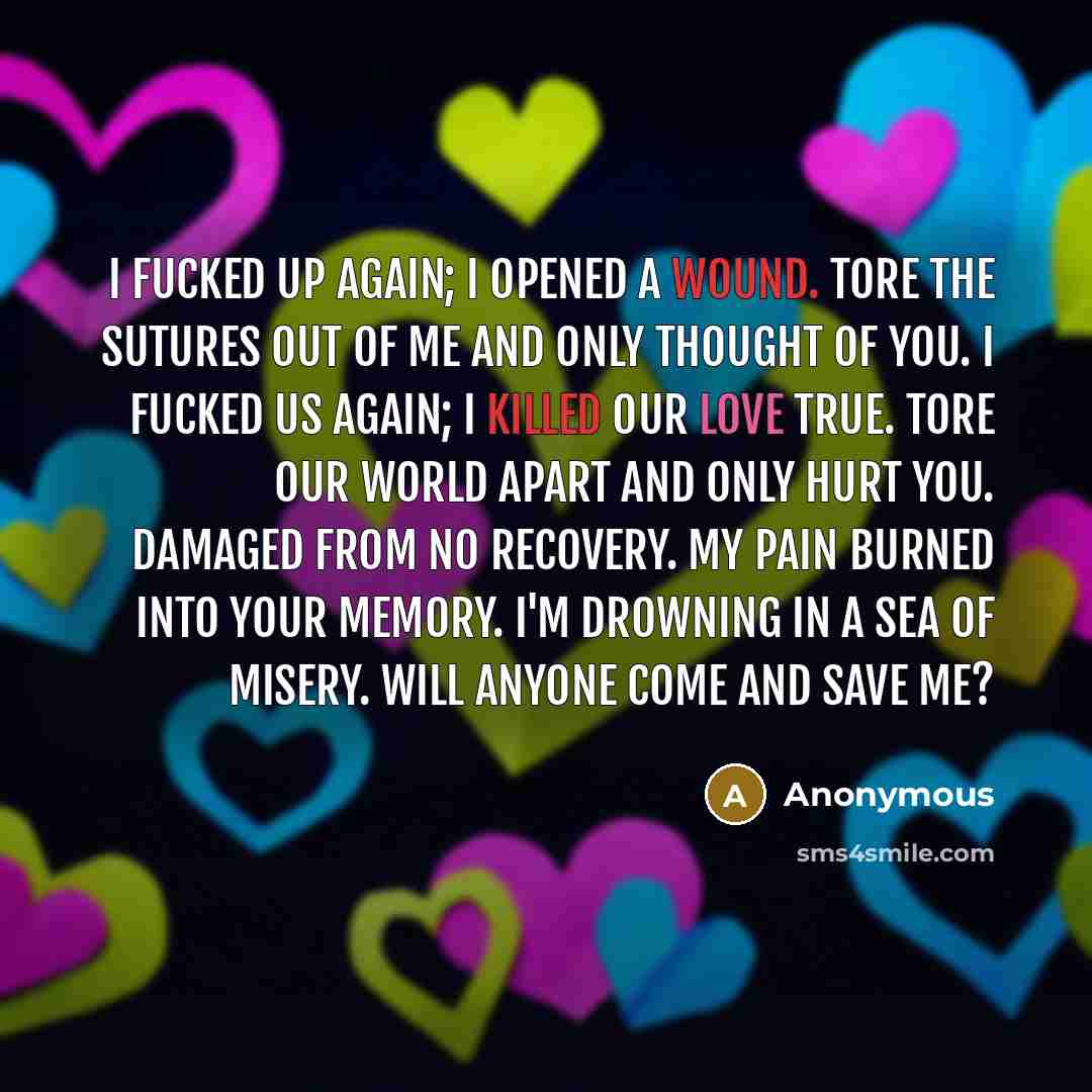 “I fucked up again; I opened a wound. Tore the sutures out of me and only thought of you. I fucked us again; I killed our love true. Tore our world apart and only hurt you. Damaged from no recovery. My pain burned into your memory. I'm drowning in a sea of misery. Will anyone come and save me?” quote by Anonymous