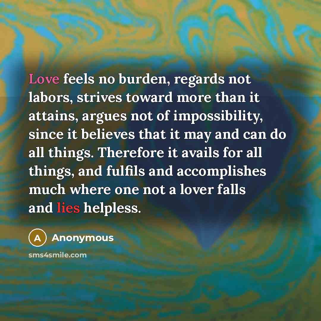 “Love feels no burden, regards not labors, strives toward more than it attains, argues not of impossibility, since it believes that it may and can do all things. Therefore it avails for all things, and fulfils and accomplishes much where one not a lover falls and lies helpless.” quote by Anonymous