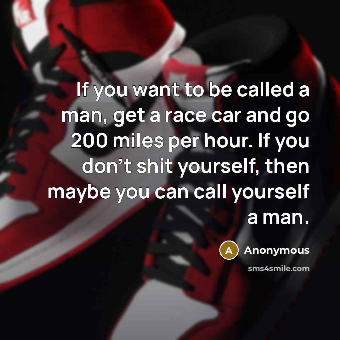 “If you want to be called a man, get a race car and go 200 miles per hour. If you don't shit yourself, then maybe you can call yourself a man.” quote by Anonymous