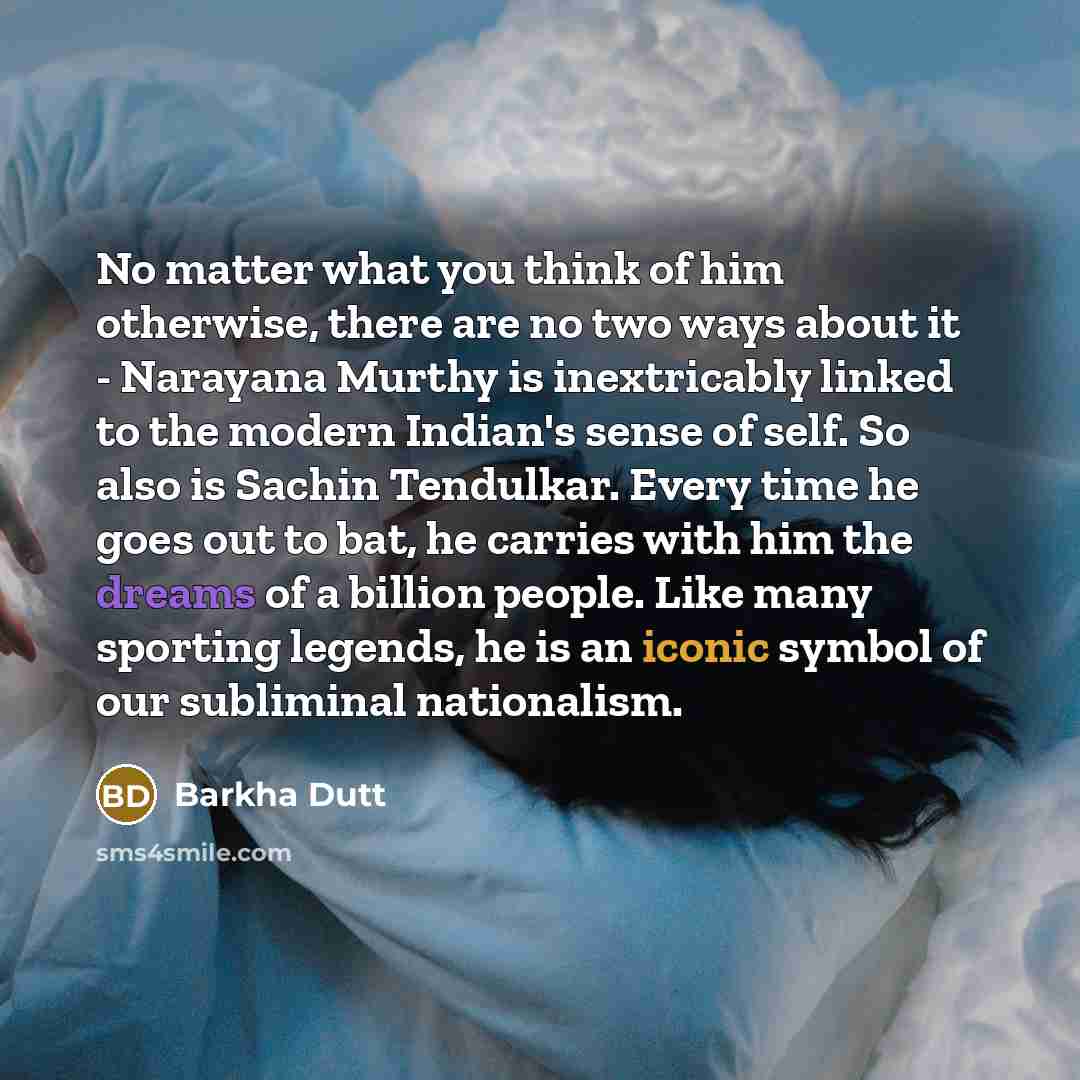 “No matter what you think of him otherwise, there are no two ways about it - Narayana Murthy is inextricably linked to the modern Indian's sense of self. So also is Sachin Tendulkar. Every time he goes out to bat, he carries with him the dreams of a billion people. Like many sporting legends, he is…” quote by Barkha Dutt