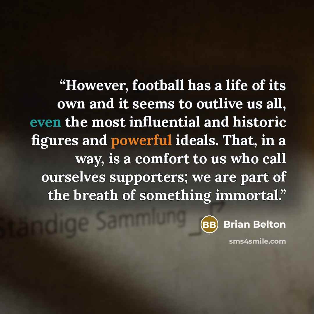 “However, football has a life of its own and it seems to outlive us all, even the most influential and historic figures and powerful ideals. That, in a way, is a comfort to us who call ourselves supporters; we are part of the breath of something immortal.” quote by Brian Belton