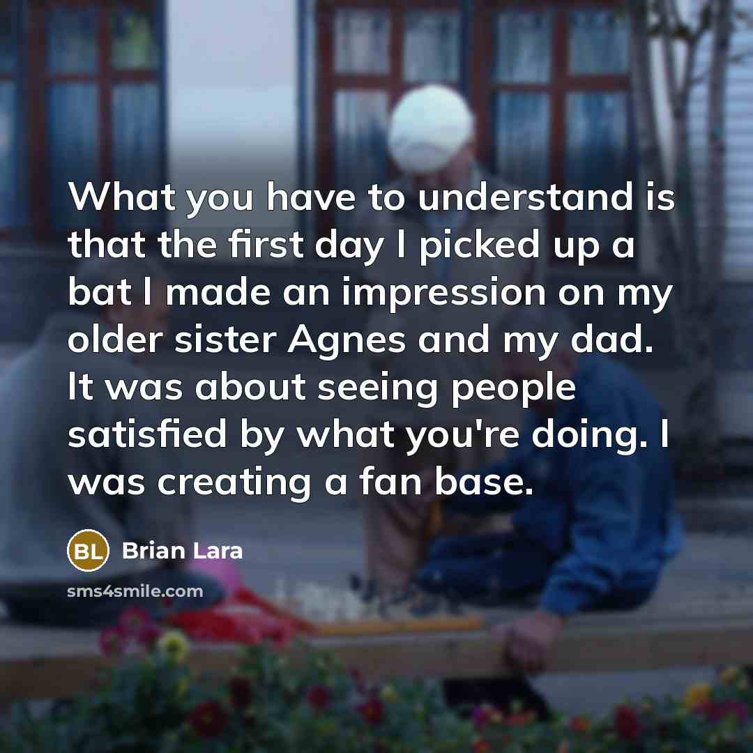“What you have to understand is that the first day I picked up a bat I made an impression on my older sister Agnes and my dad. It was about seeing people satisfied by what you're doing. I was creating a fan base.” quote by Brian Lara