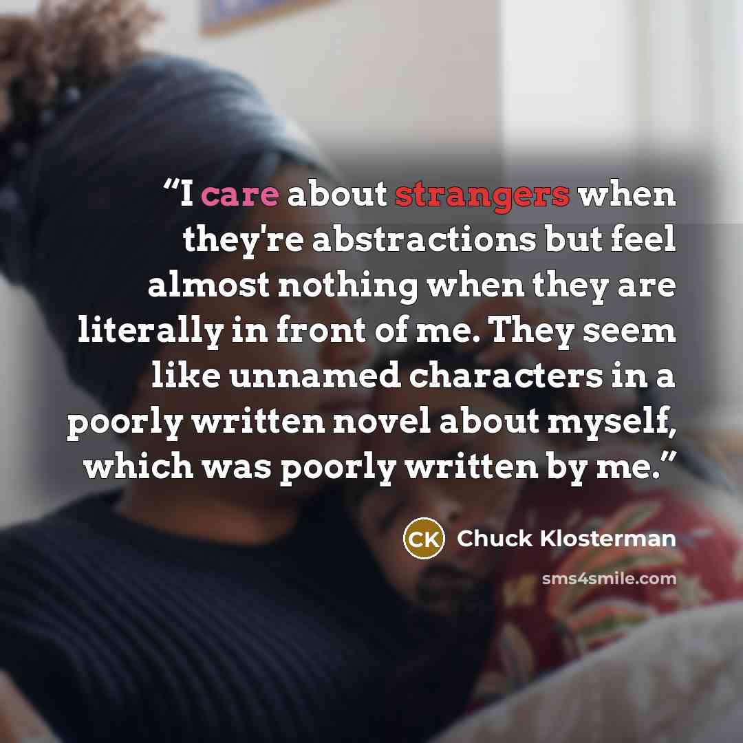 “I care about strangers when they're abstractions but feel almost nothing when they are literally in front of me. They seem like unnamed characters in a poorly written novel about myself, which was poorly written by me.” quote by Chuck Klosterman