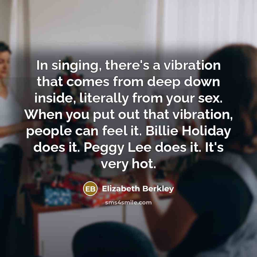 “In singing, there's a vibration that comes from deep down inside, literally from your sex. When you put out that vibration, people can feel it. Billie Holiday does it. Peggy Lee does it. It's very hot.” quote by Elizabeth Berkley
