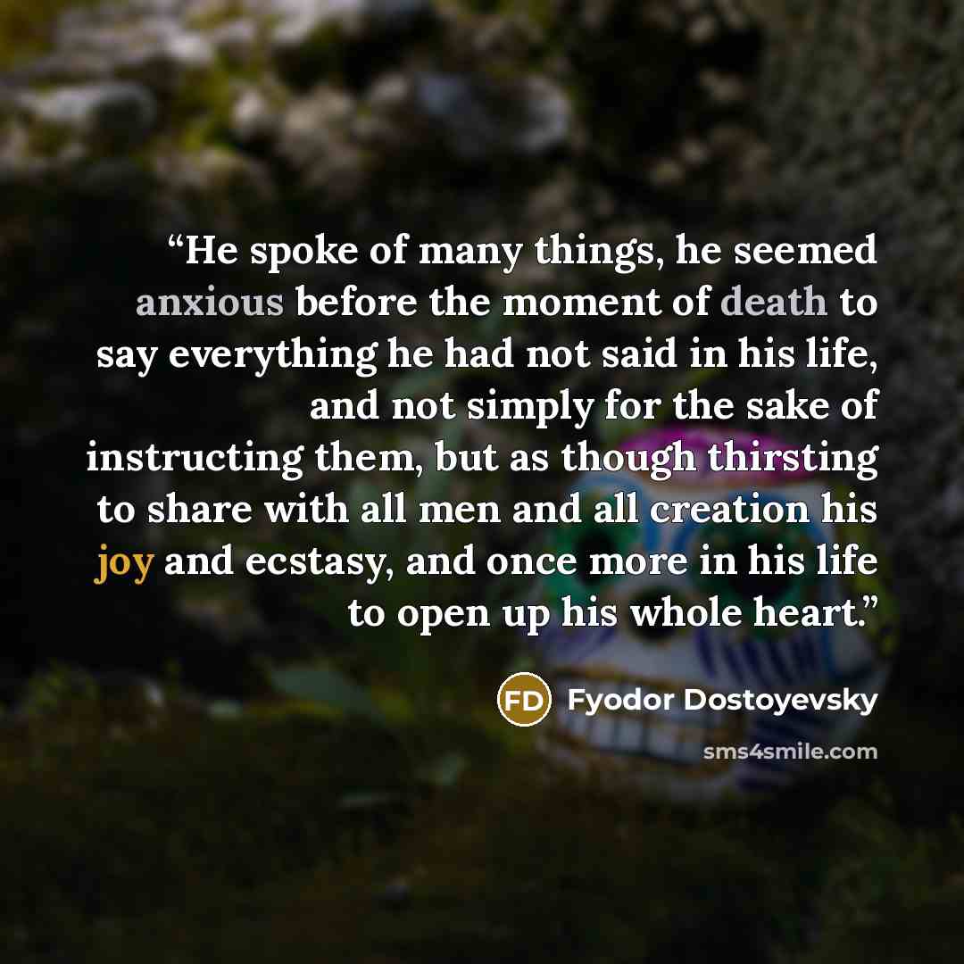 “He spoke of many things, he seemed anxious before the moment of death to say everything he had not said in his life, and not simply for the sake of instructing them, but as though thirsting to share with all men and all creation his joy and ecstasy, and once more in his life to open up his whole…” quote by Fyodor Dostoyevsky