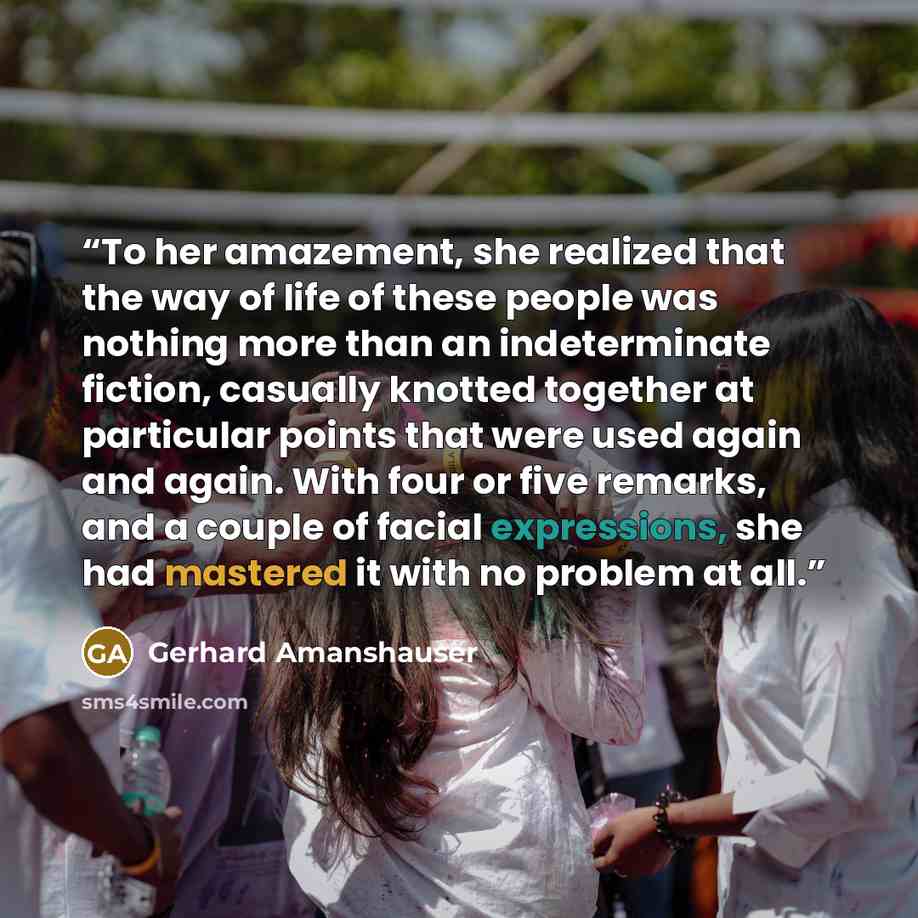 “To her amazement, she realized that the way of life of these people was nothing more than an indeterminate fiction, casually knotted together at particular points that were used again and again. With four or five remarks, and a couple of facial expressions, she had mastered it with no problem at…” quote by Gerhard Amanshauser