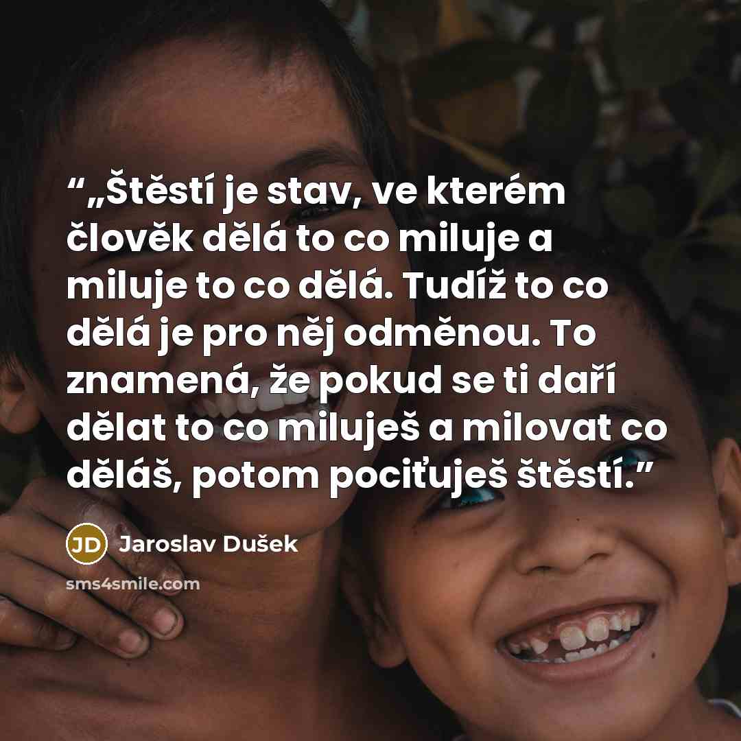 “„Štěstí je stav, ve kterém člověk dělá to co miluje a miluje to co dělá. Tudíž to co dělá je pro něj odměnou. To znamená, že pokud se ti daří dělat to co miluješ a milovat co děláš, potom pociťuješ štěstí.” quote by Jaroslav Dušek