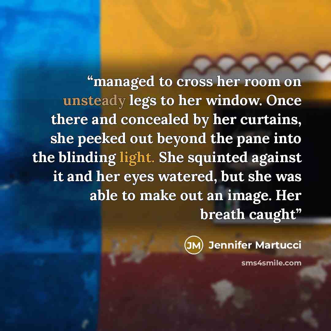 “managed to cross her room on unsteady legs to her window. Once there and concealed by her curtains, she peeked out beyond the pane into the blinding light. She squinted against it and her eyes watered, but she was able to make out an image. Her breath caught” quote by Jennifer Martucci